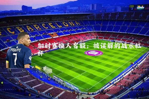 加时赛换人名额：被误解的战术杠杆