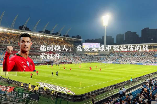 临时换人：竞技足球中被低估的战术杠杆